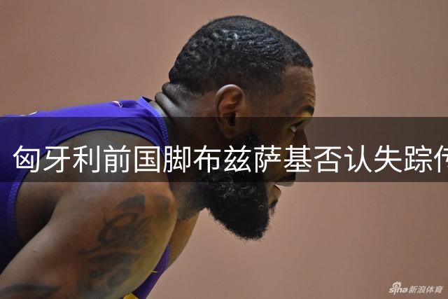 匈牙利前国脚布兹萨基否认失踪传闻，社交媒体发声报平安